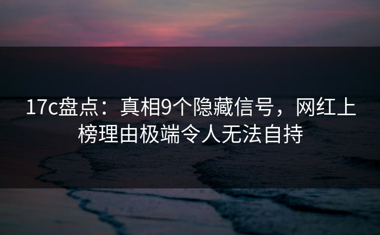 17c盘点：真相9个隐藏信号，网红上榜理由极端令人无法自持
