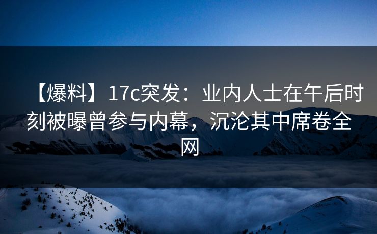 【爆料】17c突发：业内人士在午后时刻被曝曾参与内幕，沉沦其中席卷全网
