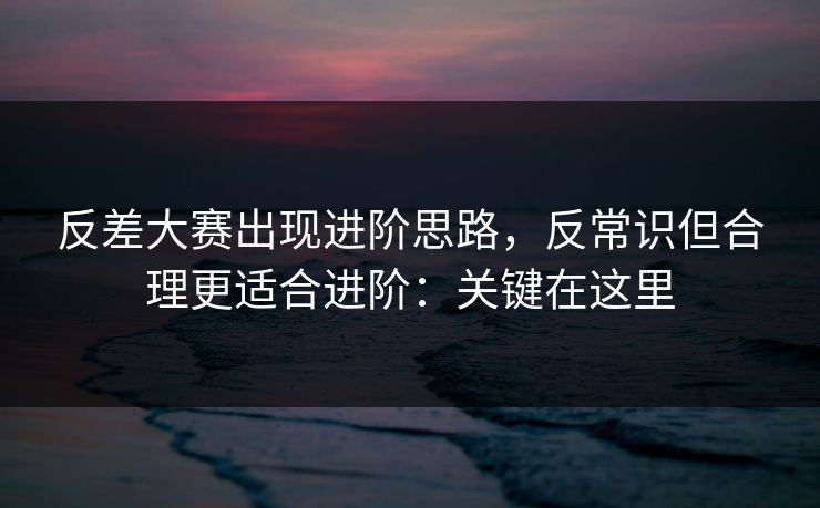反差大赛出现进阶思路,反常识但合理更适合进阶:关键在这里 反差大赛出现进阶思路,反常识但合理更适合进阶:关键在这里