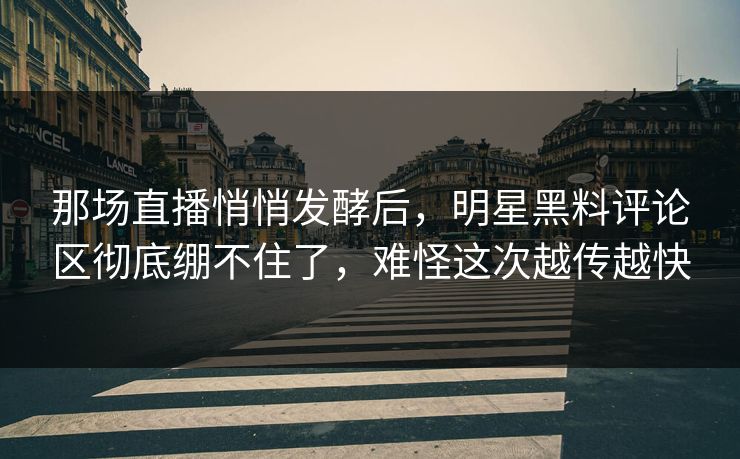 那场直播悄悄发酵后，明星黑料评论区彻底绷不住了，难怪这次越传越快