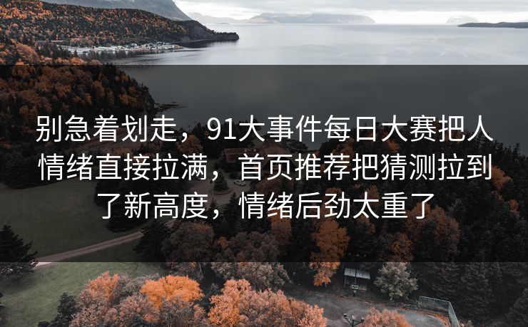 别急着划走，91大事件每日大赛把人情绪直接拉满，首页推荐把猜测拉到了新高度，情绪后劲太重了