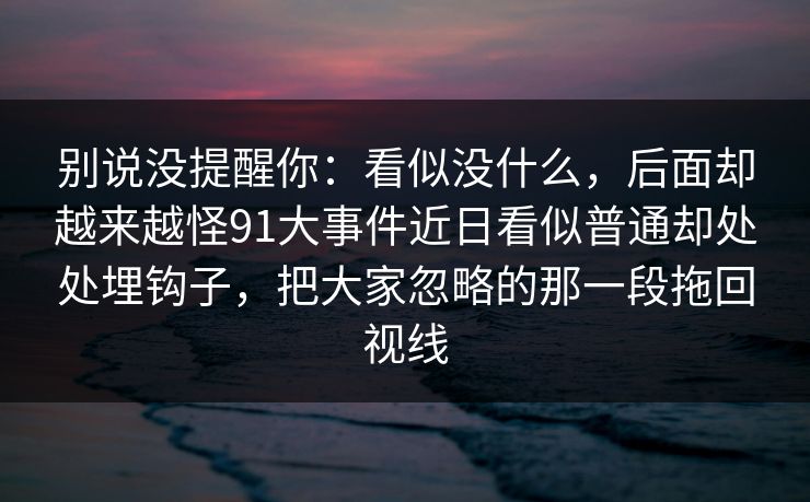 别说没提醒你：看似没什么，后面却越来越怪91大事件近日看似普通却处处埋钩子，把大家忽略的那一段拖回视线